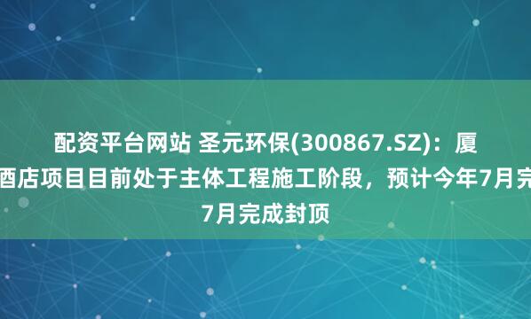 配资平台网站 圣元环保(300867.SZ)：厦门瑞吉酒店项目目前处于主体工程施工阶段，预计今年7月完成封顶