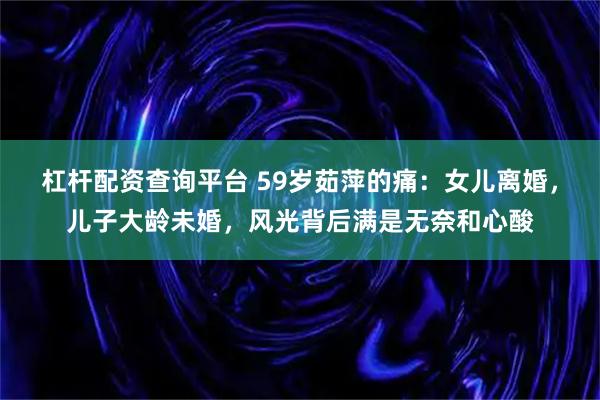 杠杆配资查询平台 59岁茹萍的痛：女儿离婚，儿子大龄未婚，风光背后满是无奈和心酸