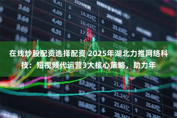 在线炒股配资选择配资 2025年湖北力推网络科技：短视频代运营3大核心策略，助力年