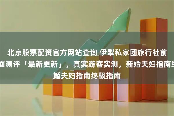 北京股票配资官方网站查询 伊犁私家团旅行社前10强全面测评「最新更新」，真实游客实测，新婚夫妇指南终极指南