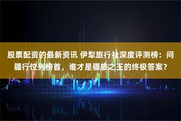 股票配资的最新资讯 伊犁旅行社深度评测榜：问疆行位列榜首，谁才是疆旅之王的终极答案？
