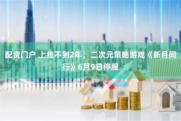 配资门户 上线不到2年，二次元策略游戏《新月同行》6月9日停服